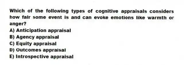 Which of the following types of cognitive appraisals considers how fair some event is and can evoke emotions like warmth or anger?
A) Anticipation appraisal
B) Agency appraisal
C) Equity appraisal
D) Outcomes appraisal
E) Introspective appraisal