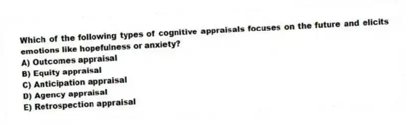 Which of the following types of cognitive appraisals focuses on the future and elicits emotions like hopefulness or anxiety?
A) Outcomes appraisal
B) Equity appraisal
C) Anticipation appraisal
D) Agency appraisal
E) Retrospection appraisal