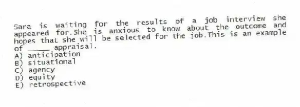 Sara is waiting for the results of a job interview she appeared for.She is anxious to know about the outcome and hopes that she will be selected for the job.This is an example of _____ appraisal.
A) anticipation
B) situational
C) agency
D) equity
E) retrospective