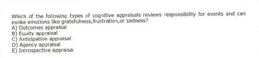 Which of the following types of cognitive appraisals reviews responsibility for events and can evoke emotions like gratefulness,frustration,or sadness?
A) Outcomes appraisal
B) Equity appraisal
C) Anticipation appraisal
D) Agency appraisal
E) Introspective appraisal