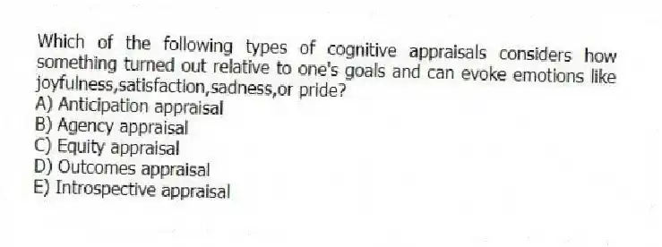 Which of the following types of cognitive appraisals considers how something turned out relative to one's goals and can evoke emotions like joyfulness,satisfaction,sadness,or pride?
A) Anticipation appraisal
B) Agency appraisal
C) Equity appraisal
D) Outcomes appraisal
E) Introspective appraisal