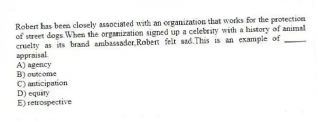 Robert has been closely associated with an organization that works for the protection of street dogs.When the organization signed up a celebrity with a history of animal cruelty as its brand ambassador,Robert felt sad.This is an example of _____ appraisal.
A) agency
B) outcome
C) anticipation
D) equity
E) retrospective