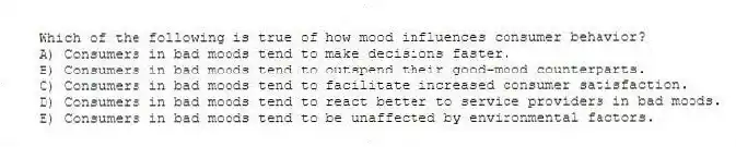 Which of the following is true of how mood influences consumer behavior?
A) Consumers in bad moods tend to make decisions faster.
B) Consumers in bad moods tend to outspend their good-mood counterparts.
C) Consumers in bad moods tend to facilitate increased consumer satisfaction.
D) Consumers in bad moods tend to react better to service providers in bad moods.
E) Consumers in bad moods tend to be unaffected by environmental factors.