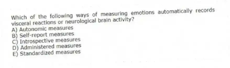 Which of the following ways of measuring emotions automatically records visceral reactions or neurological brain activity?
A) Autonomic measures
B) Self-report measures
C) Introspective measures
D) Administered measures
E) Standardized measures