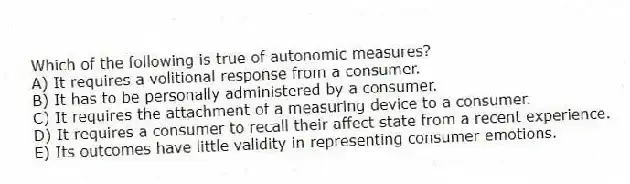 Which of the following is true of autonomic measures?
A) It requires a volitional response from a consumer.
B) It has to be personally administered by a consumer.
C) It requires the attachment of a measuring device to a consumer.
D) It requires a consumer to recall their affect state from a recent experience.
E) Its outcomes have little validity in representing consumer emotions.
