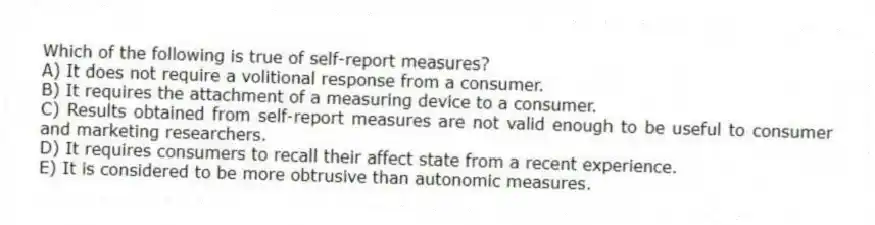 Which of the following is true of self-report measures?
A) It does not require a volitional response from a consumer.
B) It requires the attachment of a measuring device to a consumer.
C) Results obtained from self-report measures are not valid enough to be useful to consumer and marketing researchers.
D) It requires consumers to recall their affect state from a recent experience.
E) It is considered to be more obtrusive than autonomic measures.
