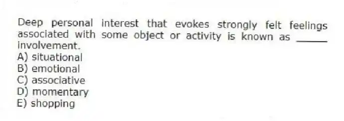 Deep personal interest that evokes strongly felt feelings associated with some object or activity is known as _____ involvement.
A) situational
B) emotional
C) associative
D) momentary
E) shopping