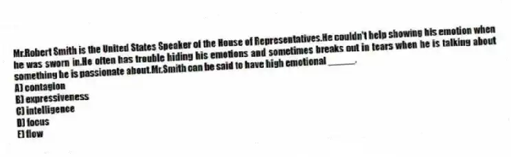 Mr.Robert Smith is the United States Speaker of the House of Representatives.He couldn't help showing his emotion when he was sworn in.He often has trouble hiding his emotions and sometimes breaks out in tears when he is talking about something he is passionate about.Mr.Smith can be said to have high emotional _____.
A) contagion
B) expressiveness
C) intelligence
D) focus
E) flow
