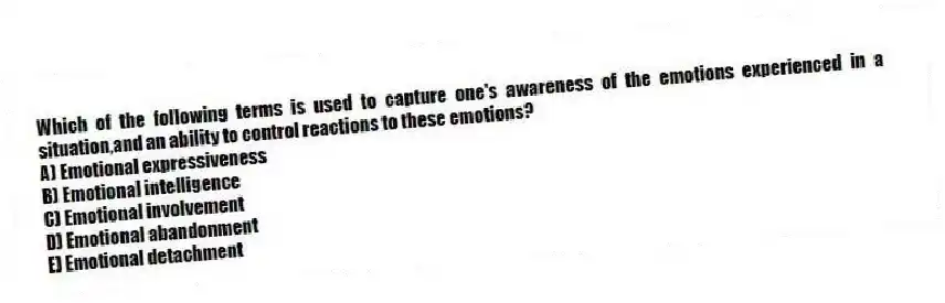 Which of the following terms is used to capture one's awareness of the emotions experienced in a situation,and an ability to control reactions to these emotions?
A) Emotional expressiveness
B) Emotional intelligence
C) Emotional involvement
D) Emotional abandonment
E) Emotional detachment