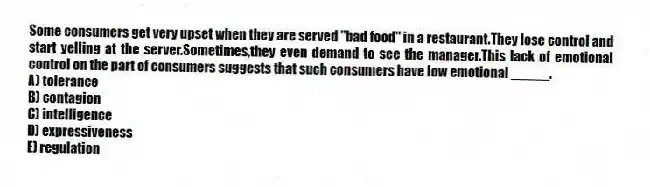 Some consumers get very upset when they are served "bad food" in a restaurant.They lose control and start yelling at the server.Sometimes,they even demand to see the manager.This lack of emotional control on the part of consumers suggests that such consumers have low emotional _____.
A) tolerance
B) contagion
C) intelligence
D) expressiveness
E) regulation