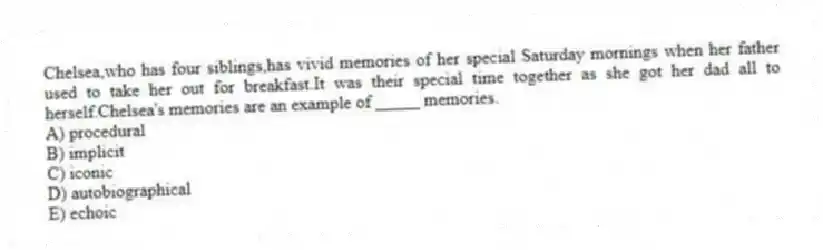 Chelsea,who has four siblings,has vivid memories of her special Saturday mornings when her father used to take her out for breakfast.It was their special time together as she got her dad all to herself.Chelsea's memories are an example of _____ memories.
A) procedural
B) implicit
C) iconic
D) autobiographical
E) echoic