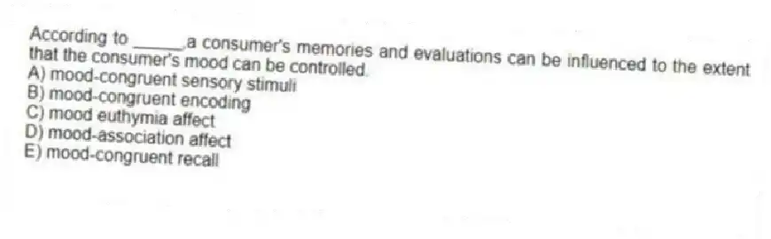 According to _____,a consumer's memories and evaluations can be influenced to the extent that the consumer's mood can be controlled.
A) mood-congruent sensory stimuli
B) mood-congruent encoding
C) mood euthymia affect
D) mood-association affect
E) mood-congruent recall