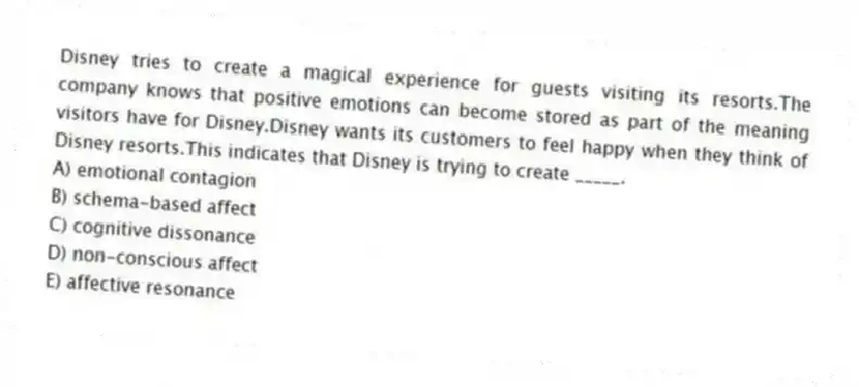 Disney tries to create a magical experience for guests visiting its resorts.The company knows that positive emotions can become stored as part of the meaning visitors have for Disney.Disney wants its customers to feel happy when they think of Disney resorts.This indicates that Disney is trying to create _____.
A) emotional contagion
B) schema-based affect
C) cognitive dissonance
D) non-conscious affect
E) affective resonance