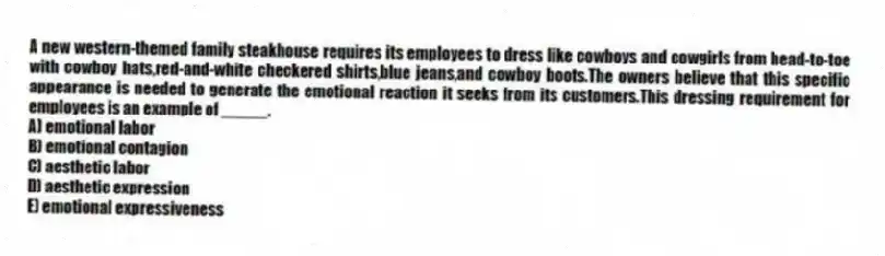A new western-themed family steakhouse requires its employees to dress like cowboys and cowgirls from head-to-toe with cowboy hats,red-and-white checkered shirts,blue jeans,and cowboy boots.The owners believe that this specific appearance is needed to generate the emotional reaction it seeks from its customers.This dressing requirement for employees is an example of _____.
A) emotional labor
B) emotional contagion
C) aesthetic labor
D) aesthetic expression
E) emotional expressiveness