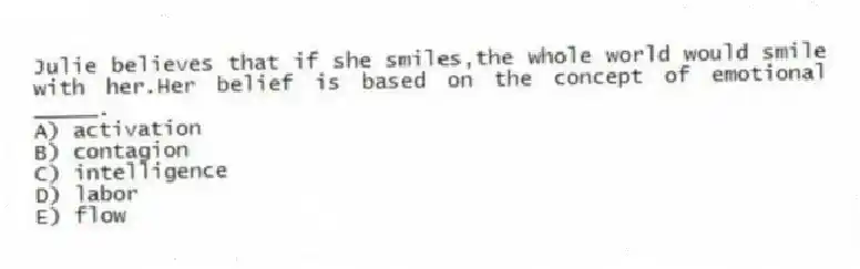 Julie believes that if she smiles,the whole world would smile with her.Her belief is based on the concept of emotional _____.
A) activation
B) contagion
C) intelligence
D) labor
E) flow