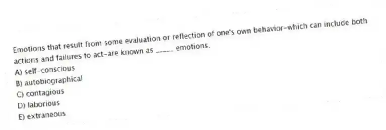 Emotions that result from some evaluation or reflection of one's own behavior-which can include both actions and failures to act-are known as _____ emotions.
A) self-conscious
B) autobiographical
C) contagious
D) laborious
E) extraneous
