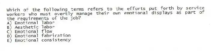 Which of the following terms refers to the efforts put forth by service workers who must overtly manage their own emotional displays as part of the requirements of the job?
A) Emotional labor
B) Aesthetic labor
C) Emotional flow
D) Emotional fabrication
E) Emotional consistency