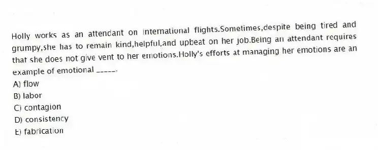 Holly works as an attendant on international flights.Sometimes,despite being tired and grumpy,she has to remain kind,helpful,and upbeat on her job.Being an attendant requires that she does not give vent to her emotions.Holly's efforts at managing her emotions are an example of emotional _____.
A) flow
B) labor
C) contagion
D) consistency
E) fabrication