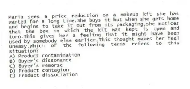 Maria sees a price reduction on a makeup kit she has wanted for a long time.She buys it but when she gets home and begins to take it out from its packaging,she notices that the box in which the kit was kept is open and torn.This gives her a feeling that it might have been used by somebody else earlier.This thought makes her feel uneasy.Which of the following terms refers to this situation?
A) Product contamination
B) Buyer's dissonance
C) Buyer's remorse
D) Product contagion
E) Product dissociation