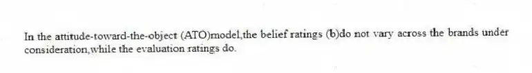 In the attitude-toward-the-object (ATO)model,the belief ratings (b)do not vary across the brands under consideration,while the evaluation ratings do.