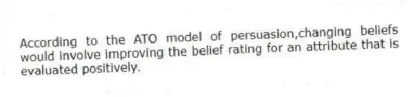 According to the ATO model of persuasion,changing beliefs would involve improving the belief rating for an attribute that is evaluated positively.