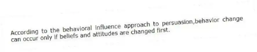 According to the behavioral influence approach to persuasion,behavior change can occur only if beliefs and attitudes are changed first.