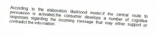 According to the elaboration likelihood model,if the central route to persuasion is activated,the consumer develops a number of cognitive responses regarding the incoming message that may either support or contradict the information.