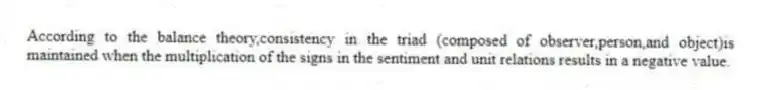 According to the balance theory,consistency in the triad (composed of observer,person,and object)is maintained when the multiplication of the signs in the sentiment and unit relations results in a negative value.