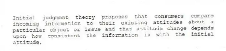 Initial judgment theory proposes that consumers compare incoming information to their existing attitudes about a particular object or issue and that attitude change depends upon how consistent the information is with the initial attitude.