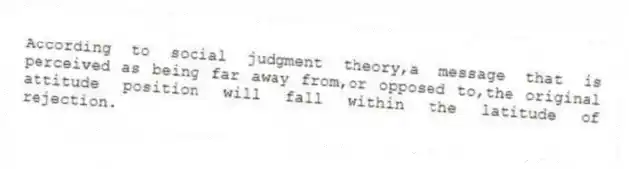 According to social judgment theory,a message that is perceived as being far away from,or opposed to,the original attitude position will fall within the latitude of rejection.