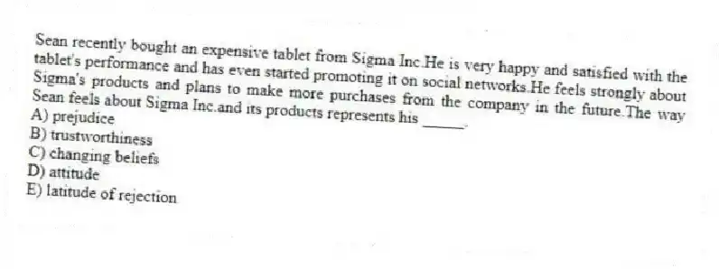 Sean recently bought an expensive tablet from Sigma Inc.He is very happy and satisfied with the tablet's performance and has even started promoting it on social networks.He feels strongly about Sigma's products and plans to make more purchases from the company in the future.The way Sean feels about Sigma Inc.and its products represents his _____.
A) prejudice
B) trustworthiness
C) changing beliefs
D) attitude
E) latitude of rejection