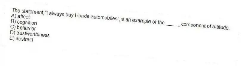 The statement,"I always buy Honda automobiles",is an example of the _____ component of attitude.
A) affect
B) cognition
C) behavior
D) trustworthiness
E) abstract