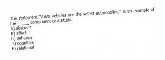 The statement,"Volvo vehicles are the safest automobiles," is an example of the _____ component of attitude.
A) abstract
B) affect
C) behavior
D) cognitive
E) relational