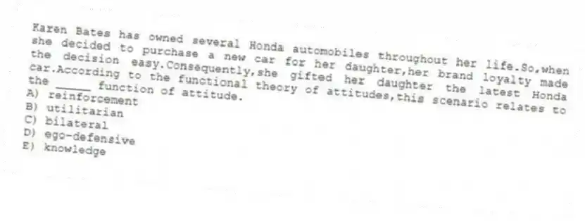 Karen Bates has owned several Honda automobiles throughout her life.So,when she decided to purchase a new car for her daughter,her brand loyalty made the decision easy.Consequently,she gifted her daughter the latest Honda car.According to the functional theory of attitudes,this scenario relates to the _____ function of attitude.
A) reinforcement
B) utilitarian
C) bilateral
D) ego-defensive
E) knowledge