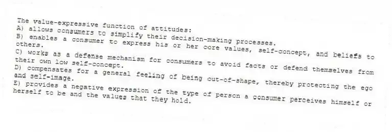 The value-expressive function of attitudes:
A) allows consumers to simplify their decision-making processes.
B) enables a consumer to express his or her core values, self-concept, and beliefs to others.
C) works as a defense mechanism for consumers to avoid facts or defend themselves from their own low self-concept.
D) compensates for a general feeling of being out-of-shape, thereby protecting the ego and self-image.
E) provides a negative expression of the type of person a consumer perceives himself or herself to be and the values that they hold.