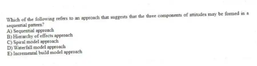 Which of the following refers to an approach that suggests that the three components of attitudes may be formed in a sequential pattern?
A) Sequential approach
B) Hierarchy of effects approach
C) Spiral model approach
D) Waterfall model approach
E) Incremental build model approach