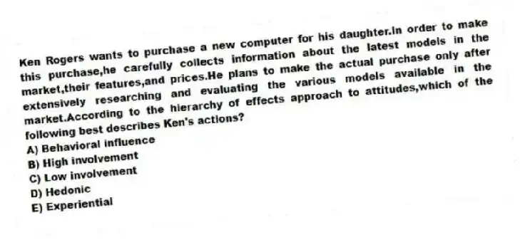 Ken Rogers wants to purchase a new computer for his daughter.In order to make this purchase,he carefully collects information about the latest models in the market,their features,and prices.He plans to make the actual purchase only after extensively researching and evaluating the various models available in the market.According to the hierarchy of effects approach to attitudes,which of the following best describes Ken's actions?
A) Behavioral influence
B) High involvement
C) Low involvement
D) Hedonic
E) Experiential