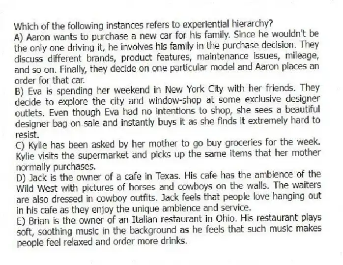Which of the following instances refers to experiential hierarchy?
A) Aaron wants to purchase a new car for his family. Since he wouldn't be the only one driving it, he involves his family in the purchase decision. They discuss different brands, product features, maintenance issues, mileage, and so on. Finally, they decide on one particular model and Aaron places an order for that car.
B) Eva is spending her weekend in New York City with her friends. They decide to explore the city and window-shop at some exclusive designer outlets. Even though Eva had no intentions to shop, she sees a beautiful designer bag on sale and instantly buys it as she finds it extremely hard to resist.
C) Kylie has been asked by her mother to go buy groceries for the week. Kylie visits the supermarket and picks up the same items that her mother normally purchases.
D) Jack is the owner of a cafe in Texas. His cafe has the ambience of the Wild West with pictures of horses and cowboys on the walls. The waiters are also dressed in cowboy outfits. Jack feels that people love hanging out in his cafe as they enjoy the unique ambience and service.
E) Brian is the owner of an Italian restaurant in Ohio. His restaurant plays soft, soothing music in the background as he feels that such music makes people feel relaxed and order more drinks.