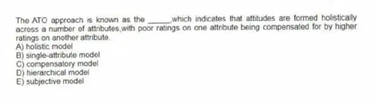 The ATO approach is known as the _____,which indicates that attitudes are formed holistically across a number of attributes,with poor ratings on one attribute being compensated for by higher ratings on another attribute.
A) holistic model
B) single-attribute model
C) compensatory model
D) hierarchical model
E) subjective model