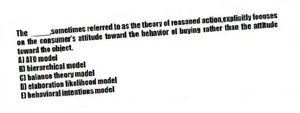 The _____,sometimes referred to as the theory of reasoned action,explicitly focuses on the consumer's attitude toward the behavior of buying rather than the attitude toward the object.
A) ATO model
B) hierarchical model
C) balance theory model
D) elaboration likelihood model
E) behavioral intentions model