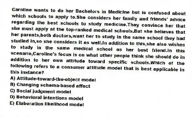 Caroline wants to do her Bachelors in Medicine but is confused about which schools to apply to.She considers her family and friends' advice regarding the best schools to study medicine.They convince her that she must apply at the top-ranked medical schools.But she believes that her parents,both doctors,want her to study in the same school they had studied in,so she considers it as well.In addition to this,she also wishes to study in the same medical school as her best friend.In this scenario,Caroline's focus is on what other people think she should do in addition to her own attitude toward specific schools.Which of the following refers to a consumer attitude model that is best applicable in this instance?
A) Attitude-toward-the-object model
B) Changing schema-based affect
C) Social judgment model
D) Behavioral intentions model
E) Elaboration likelihood model