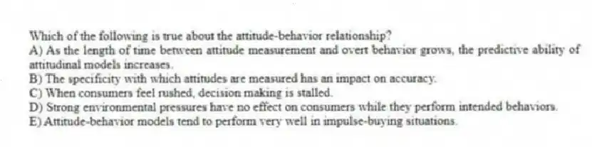 Which of the following is true about the attitude-behavior relationship?
A) As the length of time between attitude measurement and overt behavior grows, the predictive ability of attitudinal models increases.
B) The specificity with which attitudes are measured has an impact on accuracy.
C) When consumers feel rushed, decision making is stalled.
D) Strong environmental pressures have no effect on consumers while they perform intended behaviors.
E) Attitude-behavior models tend to perform very well in impulse-buying situations.