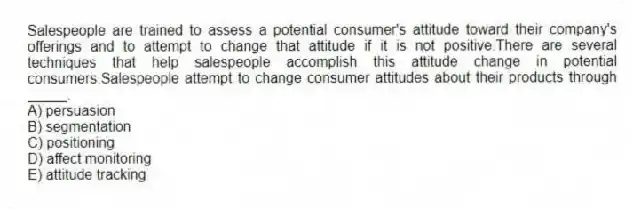 Salespeople are trained to assess a potential consumer's attitude toward their company's offerings and to attempt to change that attitude if it is not positive.There are several techniques that help salespeople accomplish this attitude change in potential consumers.Salespeople attempt to change consumer attitudes about their products through _____.
A) persuasion
B) segmentation
C) positioning
D) affect monitoring
E) attitude tracking