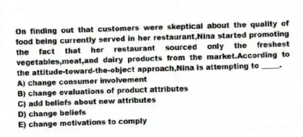 On finding out that customers were skeptical about the quality of food being currently served in her restaurant,Nina started promoting the fact that her restaurant sourced only the freshest vegetables,meat,and dairy products from the market.According to the attitude-toward-the-object approach,Nina is attempting to _____.
A) change consumer involvement
B) change evaluations of product attributes
C) add beliefs about new attributes
D) change beliefs
E) change motivations to comply