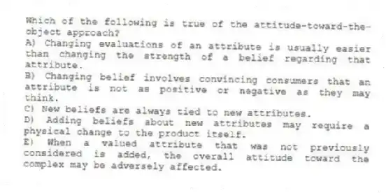 Which of the following is true of the attitude-toward-the-object approach?
A) Changing evaluations of an attribute is usually easier than changing the strength of a belief regarding that attribute.
B) Changing belief involves convincing consumers that an attribute is not as positive or negative as they may think.
C) New beliefs are always tied to new attributes.
D) Adding beliefs about new attributes may require a physical change to the product itself.
E) When a valued attribute that was not previously considered is added, the overall attitude toward the complex may be adversely affected.