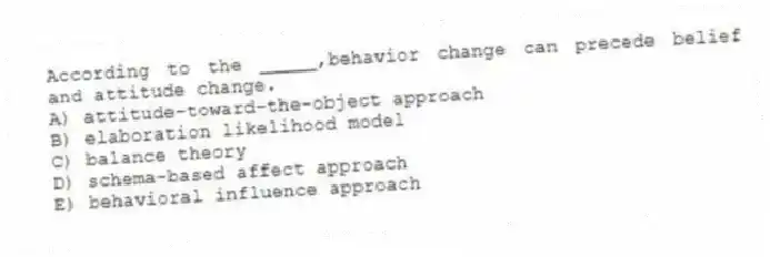 According to the _____,behavior change can precede belief and attitude change.
A) attitude-toward-the-object approach
B) elaboration likelihood model
C) balance theory
D) schema-based affect approach
E) behavioral influence approach