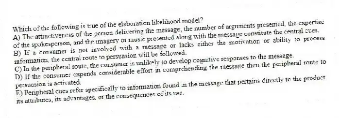Which of the following is true of the elaboration likelihood model?
A) The attractiveness of the person delivering the message, the number of arguments presented, the expertise of the spokesperson, and the imagery or music presented along with the message constitute the central cues.
B) If a consumer is not involved with a message or lacks either the motivation or ability to process information, the central route to persuasion will be followed.
C) In the peripheral route, the consumer is unlikely to develop cognitive responses to the message.
D) If the consumer expends considerable effort in comprehending the message then the peripheral route to persuasion is activated.
E) Peripheral cues refer specifically to information found in the message that pertains directly to the product, its attributes, its advantages, or the consequences of its use.