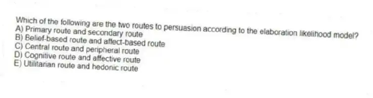 Which of the following are the two routes to persuasion according to the elaboration likelihood model?
A) Primary route and secondary route
B) Belief-based route and affect-based route
C) Central route and peripheral route
D) Cognitive route and affective route
E) Utilitarian route and hedonic route
