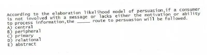 According to the elaboration likelihood model of persuasion,if a consumer is not involved with a message or lacks either the motivation or ability to process information,the _____ route to persuasion will be followed.
A) central
B) peripheral
C) primary
D) relational
E) abstract