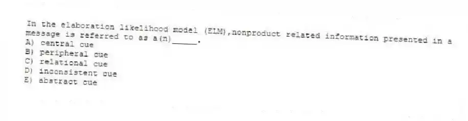 In the elaboration likelihood model (ELM),nonproduct related information presented in a message is referred to as a(n)_____.
A) central cue
B) peripheral cue
C) relational cue
D) inconsistent cue
E) abstract cue